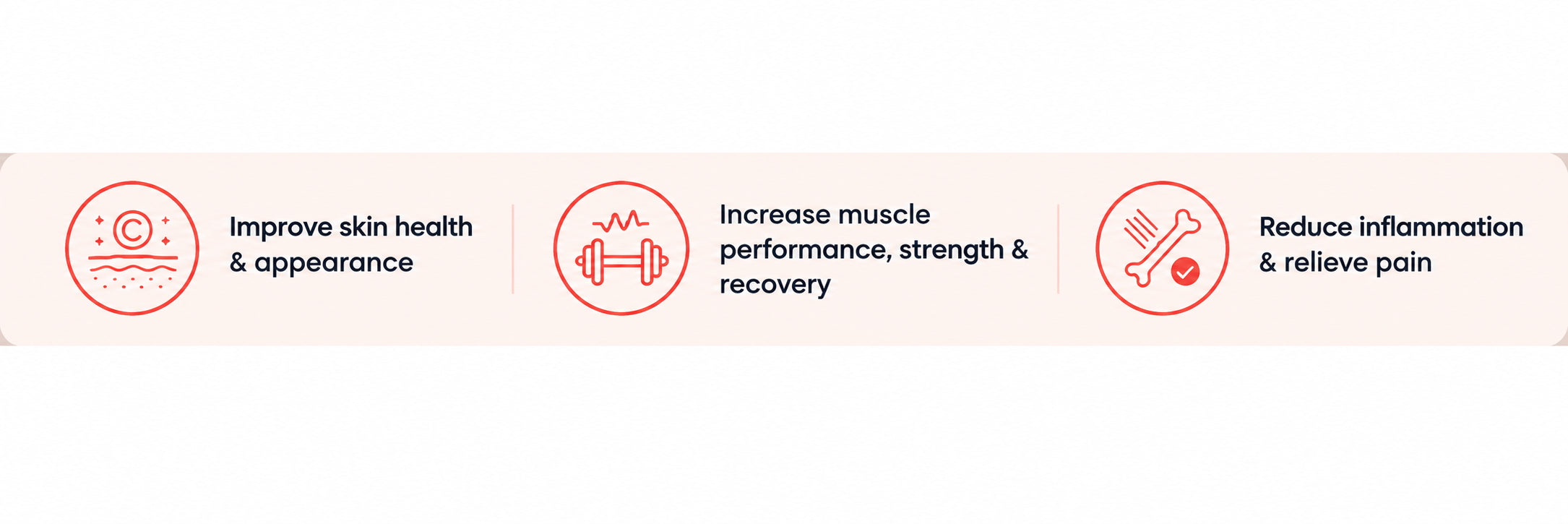 Improve skin health and appearance; Increase muscle performance, strength and recovery; Reduce inflammation and relieve pain
